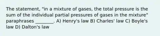 The statement, "in a mixture of gases, the total pressure is the sum of the individual partial pressures of gases in the mixture" paraphrases ________. A) Henry's law B) Charles' law C) Boyle's law D) Dalton's law