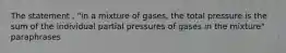 The statement , "in a mixture of gases, the total pressure is the sum of the individual partial pressures of gases in the mixture" paraphrases