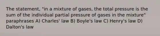 The statement, "in a mixture of gases, the total pressure is the sum of the individual partial pressure of gases in the mixture" paraphrases A) Charles' law B) Boyle's law C) Henry's law D) Dalton's law