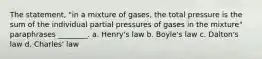 The statement, "in a mixture of gases, the total pressure is the sum of the individual partial pressures of gases in the mixture" paraphrases ________. a. Henry's law b. Boyle's law c. Dalton's law d. Charles' law