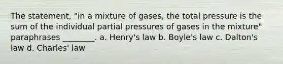 The statement, "in a mixture of gases, the total pressure is the sum of the individual partial pressures of gases in the mixture" paraphrases ________. a. Henry's law b. <a href='https://www.questionai.com/knowledge/kdvBalZ1bx-boyles-law' class='anchor-knowledge'>boyle's law</a> c. Dalton's law d. <a href='https://www.questionai.com/knowledge/kY0HYs0tQH-charles-law' class='anchor-knowledge'>charles' law</a>