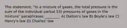 The statement, "in a mixture of gases, the total pressure is the sum of the individual partial 53) pressures of gases in the mixture" paraphrases ________. A) Dalton's law B) Boyle's law C) Henry's law D) Charles' law