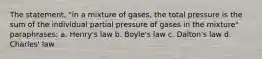 The statement, "in a mixture of gases, the total pressure is the sum of the individual partial pressure of gases in the mixture" paraphrases: a. Henry's law b. Boyle's law c. Dalton's law d. Charles' law