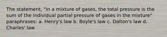 The statement, "in a mixture of gases, the total pressure is the sum of the individual partial pressure of gases in the mixture" paraphrases: a. Henry's law b. <a href='https://www.questionai.com/knowledge/kdvBalZ1bx-boyles-law' class='anchor-knowledge'>boyle's law</a> c. Dalton's law d. <a href='https://www.questionai.com/knowledge/kY0HYs0tQH-charles-law' class='anchor-knowledge'>charles' law</a>