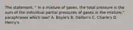 The statement, " in a mixture of gases, the total pressure is the sum of the individual partial pressures of gases in the mixture," paraphrases which law? A. Boyle's B. Dalton's C. Charle's D. Henry's