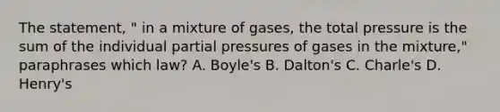 The statement, " in a mixture of gases, the total pressure is the sum of the individual partial pressures of gases in the mixture," paraphrases which law? A. Boyle's B. Dalton's C. Charle's D. Henry's