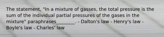 The statement, "In a mixture of gasses, the total pressure is the sum of the individual partial pressures of the gases in the mixture" paraphrases________. - Dalton's law - Henry's law - Boyle's law - Charles' law