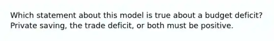 Which statement about this model is true about a budget deficit? Private saving, the trade deficit, or both must be positive.