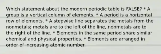 Which statement about the modern periodic table is FALSE? * A group is a vertical column of elements. * A period is a horizontal row of elements. * A stepwise line separates the metals from the nonmetals; metals are to the left of the line, nonmetals are to the right of the line. * Elements in the same period share similar chemical and physical properties. * Elements are arranged in order of increasing atomic number.