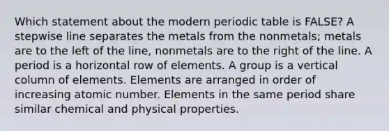 Which statement about the modern periodic table is FALSE? A stepwise line separates the metals from the nonmetals; metals are to the left of the line, nonmetals are to the right of the line. A period is a horizontal row of elements. A group is a vertical column of elements. Elements are arranged in order of increasing atomic number. Elements in the same period share similar chemical and physical properties.