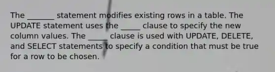 The _______ statement modifies existing rows in a table. The UPDATE statement uses the _____ clause to specify the new column values. The _____ clause is used with UPDATE, DELETE, and SELECT statements to specify a condition that must be true for a row to be chosen.