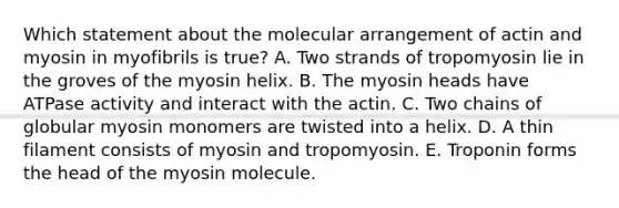 Which statement about the molecular arrangement of actin and myosin in myofibrils is true? A. Two strands of tropomyosin lie in the groves of the myosin helix. B. The myosin heads have ATPase activity and interact with the actin. C. Two chains of globular myosin monomers are twisted into a helix. D. A thin filament consists of myosin and tropomyosin. E. Troponin forms the head of the myosin molecule.