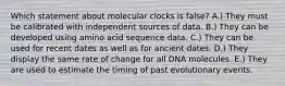 Which statement about molecular clocks is false? A.) They must be calibrated with independent sources of data. B.) They can be developed using amino acid sequence data. C.) They can be used for recent dates as well as for ancient dates. D.) They display the same rate of change for all DNA molecules. E.) They are used to estimate the timing of past evolutionary events.