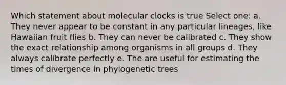 Which statement about molecular clocks is true Select one: a. They never appear to be constant in any particular lineages, like Hawaiian fruit flies b. They can never be calibrated c. They show the exact relationship among organisms in all groups d. They always calibrate perfectly e. The are useful for estimating the times of divergence in phylogenetic trees