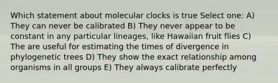 Which statement about molecular clocks is true Select one: A) They can never be calibrated B) They never appear to be constant in any particular lineages, like Hawaiian fruit flies C) The are useful for estimating the times of divergence in phylogenetic trees D) They show the exact relationship among organisms in all groups E) They always calibrate perfectly