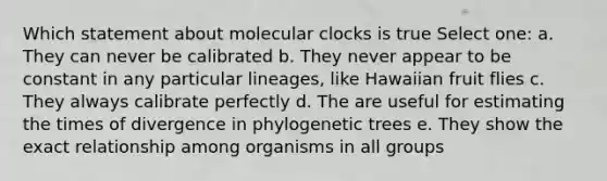 Which statement about molecular clocks is true Select one: a. They can never be calibrated b. They never appear to be constant in any particular lineages, like Hawaiian fruit flies c. They always calibrate perfectly d. The are useful for estimating the times of divergence in phylogenetic trees e. They show the exact relationship among organisms in all groups