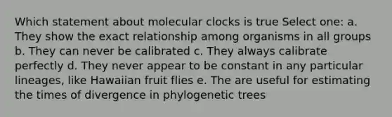 Which statement about molecular clocks is true Select one: a. They show the exact relationship among organisms in all groups b. They can never be calibrated c. They always calibrate perfectly d. They never appear to be constant in any particular lineages, like Hawaiian fruit flies e. The are useful for estimating the times of divergence in phylogenetic trees