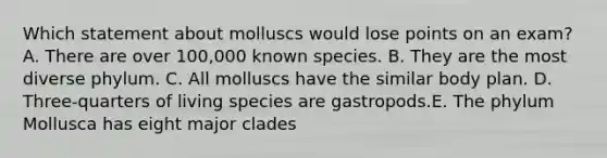 Which statement about molluscs would lose points on an exam? A. There are over 100,000 known species. B. They are the most diverse phylum. C. All molluscs have the similar body plan. D. Three-quarters of living species are gastropods.E. The phylum Mollusca has eight major clades