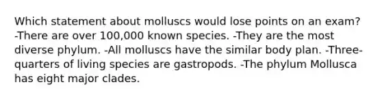 Which statement about molluscs would lose points on an exam? -There are over 100,000 known species. -They are the most diverse phylum. -All molluscs have the similar body plan. -Three-quarters of living species are gastropods. -The phylum Mollusca has eight major clades.