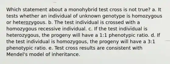 Which statement about a monohybrid test cross is not true? a. It tests whether an individual of unknown genotype is homozygous or heterozygous. b. The test individual is crossed with a homozygous recessive individual. c. If the test individual is heterozygous, the progeny will have a 1:1 phenotypic ratio. d. If the test individual is homozygous, the progeny will have a 3:1 phenotypic ratio. e. Test cross results are consistent with Mendel's model of inheritance.