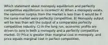 Which statement about monopoly equilibrium and perfectly competitive equilibrium is incorrect? A) When a monopoly exists, the consumer surplus from the market is less than it would be if the same market were perfectly competitive. B) Monopoly output will be less than will the output of a comparable perfectly competitive industry. C) In the long run, economic profits are driven to zero in both a monopoly and a perfectly competitive market. D) Price is greater than marginal cost in monopoly, and price equals marginal cost in perfect competition.