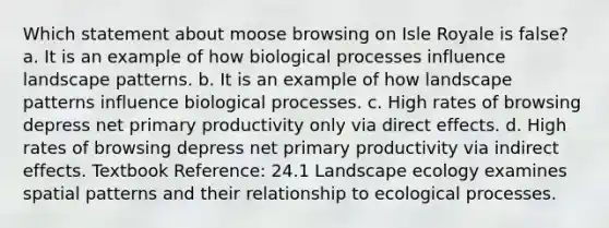 Which statement about moose browsing on Isle Royale is false? a. It is an example of how biological processes influence landscape patterns. b. It is an example of how landscape patterns influence biological processes. c. High rates of browsing depress net primary productivity only via direct effects. d. High rates of browsing depress net primary productivity via indirect effects. Textbook Reference: 24.1 Landscape ecology examines spatial patterns and their relationship to ecological processes.