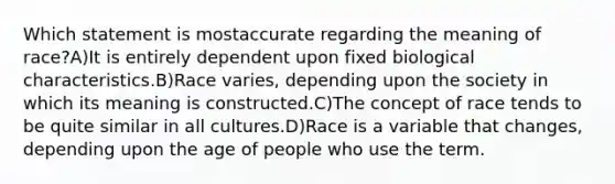 Which statement is mostaccurate regarding the meaning of race?A)It is entirely dependent upon fixed biological characteristics.B)Race varies, depending upon the society in which its meaning is constructed.C)The concept of race tends to be quite similar in all cultures.D)Race is a variable that changes, depending upon the age of people who use the term.