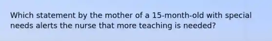 Which statement by the mother of a 15-month-old with special needs alerts the nurse that more teaching is needed?