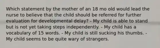 Which statement by the mother of an 18 mo old would lead the nurse to believe that the child should be referred for further evaluation for developmental delay? - My child is able to stand but is not yet taking steps independently. - My child has a vocabulary of 15 words. - My child is still sucking his thumbs. - My child seems to be quite wary of strangers.