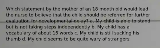 Which statement by the mother of an 18 month old would lead the nurse to believe that the child should be referred for further evaluation for developmental delay? a. My child is able to stand but is not taking steps independently b. My child has a vocabulary of about 15 words c. My child is still sucking his thumb d. My child seems to be quite wary of strangers