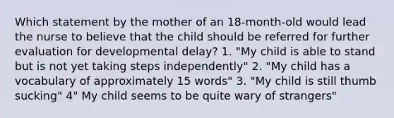 Which statement by the mother of an 18-month-old would lead the nurse to believe that the child should be referred for further evaluation for developmental delay? 1. "My child is able to stand but is not yet taking steps independently" 2. "My child has a vocabulary of approximately 15 words" 3. "My child is still thumb sucking" 4" My child seems to be quite wary of strangers"