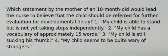 Which statement by the mother of an 18-month-old would lead the nurse to believe that the child should be referred for further evaluation for developmental delay? 1. "My child is able to stand but is not yet taking steps independently." 2. "My child has a vocabulary of approximately 15 words." 3. "My child is still sucking his thumb." 4. "My child seems to be quite wary of strangers."