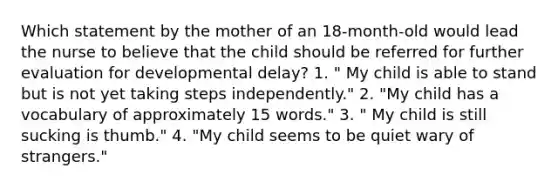 Which statement by the mother of an 18-month-old would lead the nurse to believe that the child should be referred for further evaluation for developmental delay? 1. " My child is able to stand but is not yet taking steps independently." 2. "My child has a vocabulary of approximately 15 words." 3. " My child is still sucking is thumb." 4. "My child seems to be quiet wary of strangers."