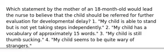 Which statement by the mother of an 18-month-old would lead the nurse to believe that the child should be referred for further evaluation for developmental delay? 1. "My child is able to stand but is not yet taking steps independently." 2. "My child has a vocabulary of approximately 15 words." 3. "My child is still thumb sucking." 4. "My child seems to be quite wary of strangers."