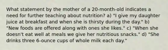 What statement by the mother of a 20-month-old indicates a need for further teaching about nutrition? a) "I give my daughter juice at breakfast and when she is thirsty during the day." b) "New foods are offered along with ones she likes." c) "When she doesn't eat well at meals we give her nutritious snacks." d) "She drinks three 6-ounce cups of whole milk each day."