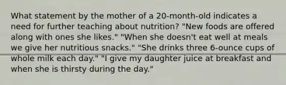 What statement by the mother of a 20-month-old indicates a need for further teaching about nutrition? "New foods are offered along with ones she likes." "When she doesn't eat well at meals we give her nutritious snacks." "She drinks three 6-ounce cups of whole milk each day." "I give my daughter juice at breakfast and when she is thirsty during the day."