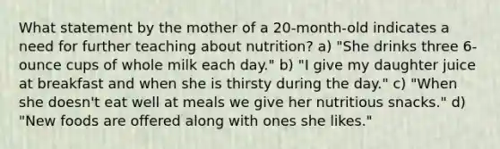 What statement by the mother of a 20-month-old indicates a need for further teaching about nutrition? a) "She drinks three 6-ounce cups of whole milk each day." b) "I give my daughter juice at breakfast and when she is thirsty during the day." c) "When she doesn't eat well at meals we give her nutritious snacks." d) "New foods are offered along with ones she likes."