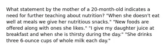 What statement by the mother of a 20-month-old indicates a need for further teaching about nutrition? "When she doesn't eat well at meals we give her nutritious snacks." "New foods are offered along with ones she likes." "I give my daughter juice at breakfast and when she is thirsty during the day." "She drinks three 6-ounce cups of whole milk each day."