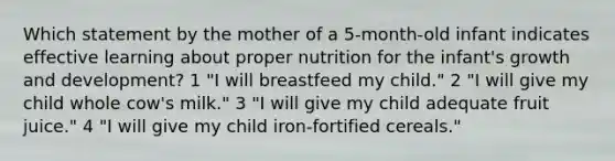 Which statement by the mother of a 5-month-old infant indicates effective learning about proper nutrition for the infant's <a href='https://www.questionai.com/knowledge/kde2iCObwW-growth-and-development' class='anchor-knowledge'>growth and development</a>? 1 "I will breastfeed my child." 2 "I will give my child whole cow's milk." 3 "I will give my child adequate fruit juice." 4 "I will give my child iron-fortified cereals."