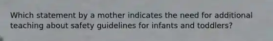 Which statement by a mother indicates the need for additional teaching about safety guidelines for infants and toddlers?