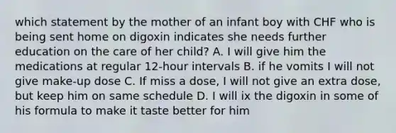 which statement by the mother of an infant boy with CHF who is being sent home on digoxin indicates she needs further education on the care of her child? A. I will give him the medications at regular 12-hour intervals B. if he vomits I will not give make-up dose C. If miss a dose, I will not give an extra dose, but keep him on same schedule D. I will ix the digoxin in some of his formula to make it taste better for him