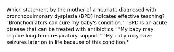 Which statement by the mother of a neonate diagnosed with bronchopulmonary dysplasia (BPD) indicates effective teaching? "Bronchodilators can cure my baby's condition." "BPD is an acute disease that can be treated with antibiotics." "My baby may require long-term respiratory support." "My baby may have seizures later on in life because of this condition."