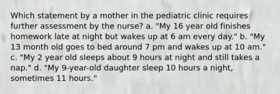 Which statement by a mother in the pediatric clinic requires further assessment by the nurse? a. "My 16 year old finishes homework late at night but wakes up at 6 am every day." b. "My 13 month old goes to bed around 7 pm and wakes up at 10 am." c. "My 2 year old sleeps about 9 hours at night and still takes a nap." d. "My 9-year-old daughter sleep 10 hours a night, sometimes 11 hours."