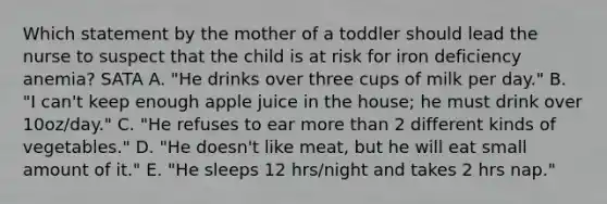 Which statement by the mother of a toddler should lead the nurse to suspect that the child is at risk for iron deficiency anemia? SATA A. "He drinks over three cups of milk per day." B. "I can't keep enough apple juice in the house; he must drink over 10oz/day." C. "He refuses to ear more than 2 different kinds of vegetables." D. "He doesn't like meat, but he will eat small amount of it." E. "He sleeps 12 hrs/night and takes 2 hrs nap."