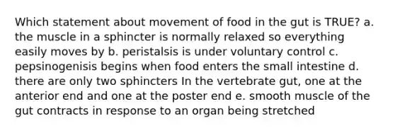 Which statement about movement of food in the gut is TRUE? a. the muscle in a sphincter is normally relaxed so everything easily moves by b. peristalsis is under voluntary control c. pepsinogenisis begins when food enters the small intestine d. there are only two sphincters In the vertebrate gut, one at the anterior end and one at the poster end e. smooth muscle of the gut contracts in response to an organ being stretched