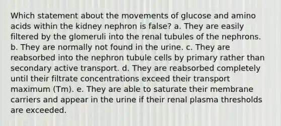 Which statement about the movements of glucose and amino acids within the kidney nephron is false? a. They are easily filtered by the glomeruli into the renal tubules of the nephrons. b. They are normally not found in the urine. c. They are reabsorbed into the nephron tubule cells by primary rather than secondary active transport. d. They are reabsorbed completely until their filtrate concentrations exceed their transport maximum (Tm). e. They are able to saturate their membrane carriers and appear in the urine if their renal plasma thresholds are exceeded.