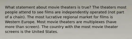 What statement about movie theaters is true? The theaters most people attend to see films are independently operated (not part of a chain). The most lucrative regional market for films is Western Europe. Most movie theaters are multiplexes (have more than screen). The country with the most movie theater screens is the United States.