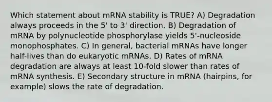 Which statement about mRNA stability is TRUE? A) Degradation always proceeds in the 5' to 3' direction. B) Degradation of mRNA by polynucleotide phosphorylase yields 5'-nucleoside monophosphates. C) In general, bacterial mRNAs have longer half-lives than do eukaryotic mRNAs. D) Rates of mRNA degradation are always at least 10-fold slower than rates of mRNA synthesis. E) Secondary structure in mRNA (hairpins, for example) slows the rate of degradation.