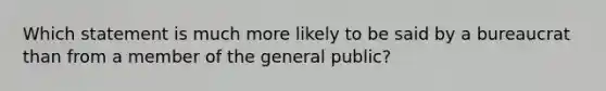 Which statement is much more likely to be said by a bureaucrat than from a member of the general public?