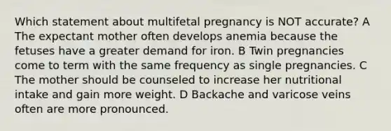 Which statement about multifetal pregnancy is NOT accurate? A The expectant mother often develops anemia because the fetuses have a greater demand for iron. B Twin pregnancies come to term with the same frequency as single pregnancies. C The mother should be counseled to increase her nutritional intake and gain more weight. D Backache and varicose veins often are more pronounced.